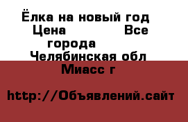 Ёлка на новый год › Цена ­ 30 000 - Все города  »    . Челябинская обл.,Миасс г.